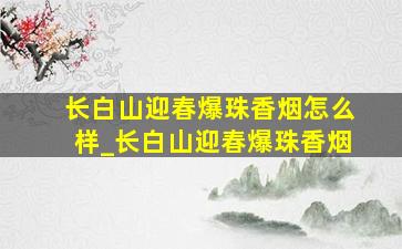 长白山迎春爆珠香烟怎么样_长白山迎春爆珠香烟