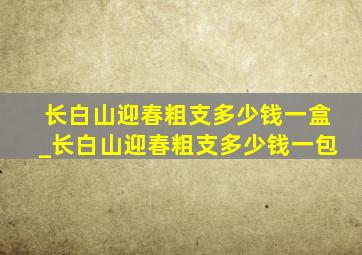 长白山迎春粗支多少钱一盒_长白山迎春粗支多少钱一包