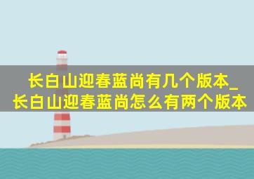 长白山迎春蓝尚有几个版本_长白山迎春蓝尚怎么有两个版本