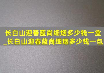 长白山迎春蓝尚细烟多少钱一盒_长白山迎春蓝尚细烟多少钱一包