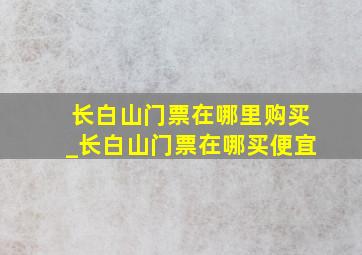 长白山门票在哪里购买_长白山门票在哪买便宜