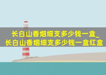 长白山香烟细支多少钱一盒_长白山香烟细支多少钱一盒红盒