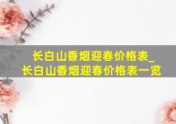 长白山香烟迎春价格表_长白山香烟迎春价格表一览