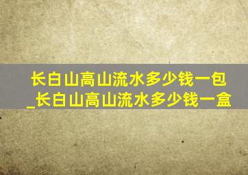 长白山高山流水多少钱一包_长白山高山流水多少钱一盒