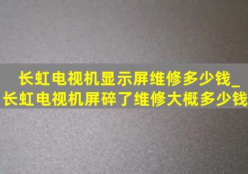 长虹电视机显示屏维修多少钱_长虹电视机屏碎了维修大概多少钱