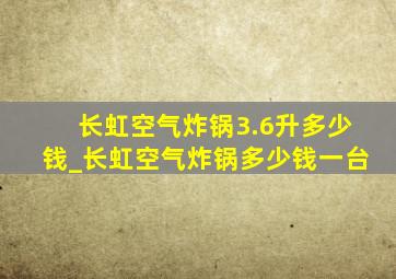 长虹空气炸锅3.6升多少钱_长虹空气炸锅多少钱一台