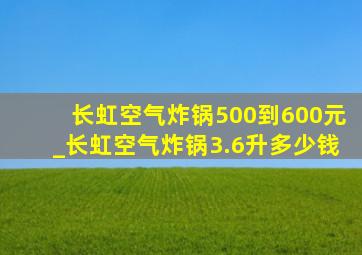 长虹空气炸锅500到600元_长虹空气炸锅3.6升多少钱