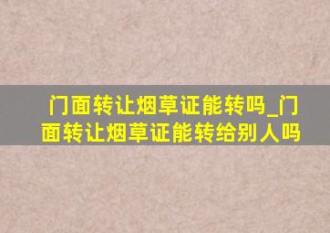 门面转让烟草证能转吗_门面转让烟草证能转给别人吗