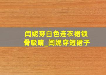 闫妮穿白色连衣裙锁骨吸睛_闫妮穿短裙子