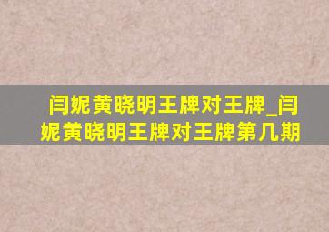 闫妮黄晓明王牌对王牌_闫妮黄晓明王牌对王牌第几期