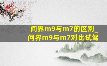 问界m9与m7的区别_问界m9与m7对比试驾