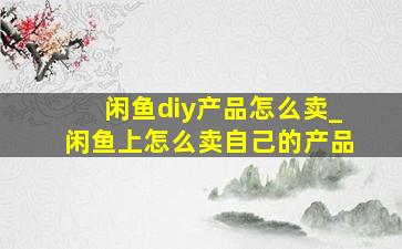 闲鱼diy产品怎么卖_闲鱼上怎么卖自己的产品