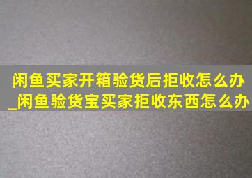 闲鱼买家开箱验货后拒收怎么办_闲鱼验货宝买家拒收东西怎么办