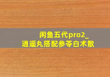 闲鱼五代pro2_逍遥丸搭配参苓白术散