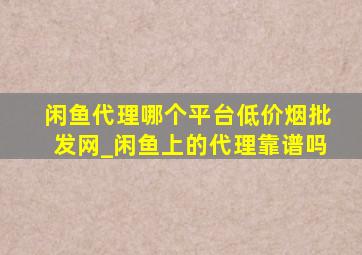 闲鱼代理哪个平台(低价烟批发网)_闲鱼上的代理靠谱吗