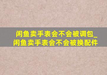 闲鱼卖手表会不会被调包_闲鱼卖手表会不会被换配件