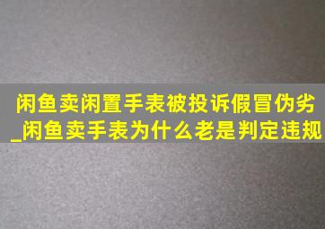 闲鱼卖闲置手表被投诉假冒伪劣_闲鱼卖手表为什么老是判定违规