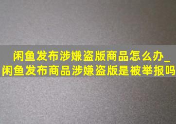 闲鱼发布涉嫌盗版商品怎么办_闲鱼发布商品涉嫌盗版是被举报吗