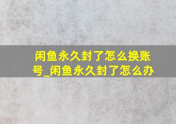 闲鱼永久封了怎么换账号_闲鱼永久封了怎么办