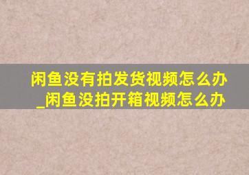 闲鱼没有拍发货视频怎么办_闲鱼没拍开箱视频怎么办