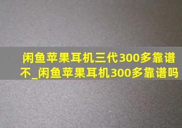 闲鱼苹果耳机三代300多靠谱不_闲鱼苹果耳机300多靠谱吗