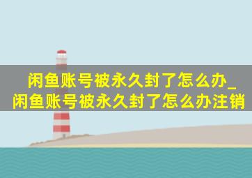 闲鱼账号被永久封了怎么办_闲鱼账号被永久封了怎么办注销