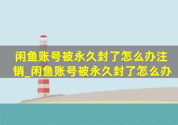 闲鱼账号被永久封了怎么办注销_闲鱼账号被永久封了怎么办