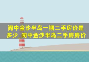 阆中金沙半岛一期二手房价是多少_阆中金沙半岛二手房房价