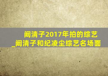 阚清子2017年拍的综艺_阚清子和纪凌尘综艺名场面