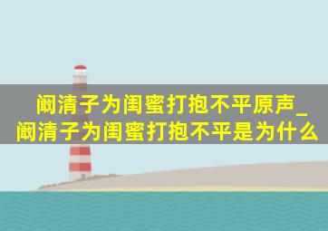 阚清子为闺蜜打抱不平原声_阚清子为闺蜜打抱不平是为什么