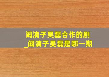 阚清子吴磊合作的剧_阚清子吴磊是哪一期