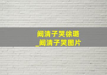 阚清子哭徐璐_阚清子哭图片