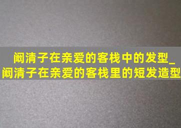 阚清子在亲爱的客栈中的发型_阚清子在亲爱的客栈里的短发造型