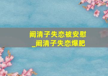 阚清子失恋被安慰_阚清子失恋爆肥