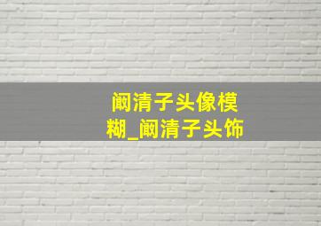 阚清子头像模糊_阚清子头饰