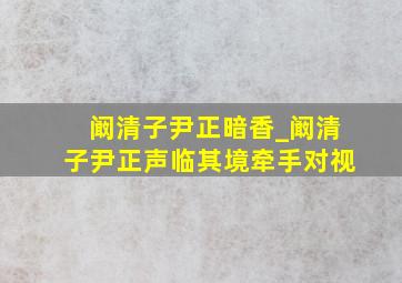 阚清子尹正暗香_阚清子尹正声临其境牵手对视