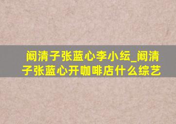 阚清子张蓝心李小纭_阚清子张蓝心开咖啡店什么综艺