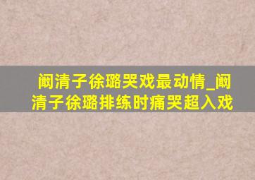 阚清子徐璐哭戏最动情_阚清子徐璐排练时痛哭超入戏