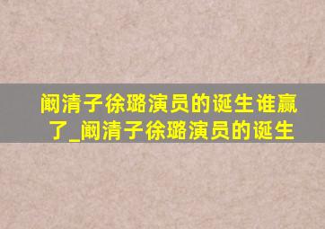 阚清子徐璐演员的诞生谁赢了_阚清子徐璐演员的诞生