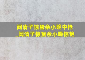 阚清子惊蛰余小晚中枪_阚清子惊蛰余小晚惊艳