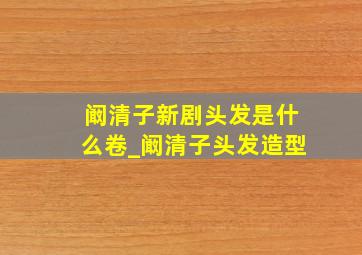 阚清子新剧头发是什么卷_阚清子头发造型