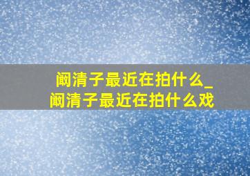 阚清子最近在拍什么_阚清子最近在拍什么戏