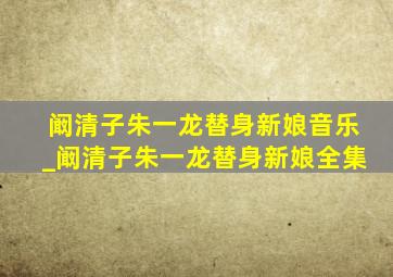 阚清子朱一龙替身新娘音乐_阚清子朱一龙替身新娘全集