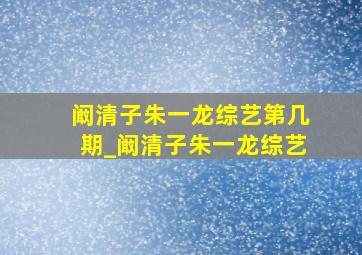 阚清子朱一龙综艺第几期_阚清子朱一龙综艺