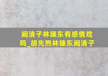 阚清子林臻东有感情戏吗_胡先煦林臻东阚清子