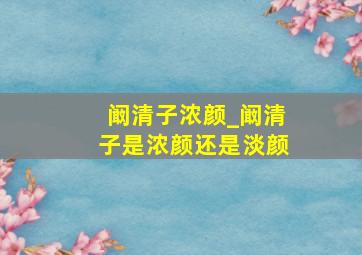 阚清子浓颜_阚清子是浓颜还是淡颜