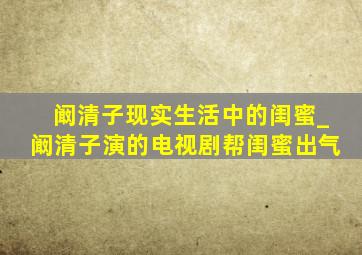 阚清子现实生活中的闺蜜_阚清子演的电视剧帮闺蜜出气