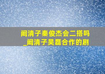 阚清子秦俊杰会二搭吗_阚清子吴磊合作的剧