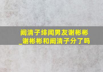 阚清子绯闻男友谢彬彬_谢彬彬和阚清子分了吗