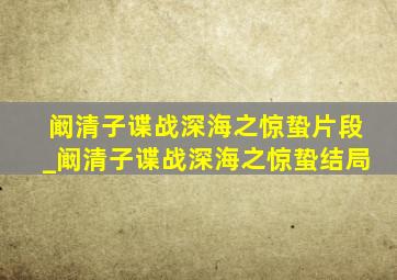 阚清子谍战深海之惊蛰片段_阚清子谍战深海之惊蛰结局